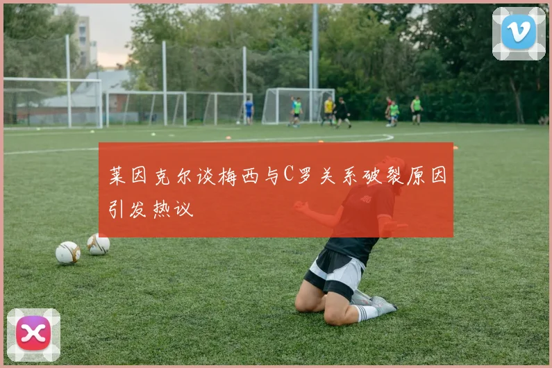 莱因克尔谈梅西与C罗关系破裂原因引发热议