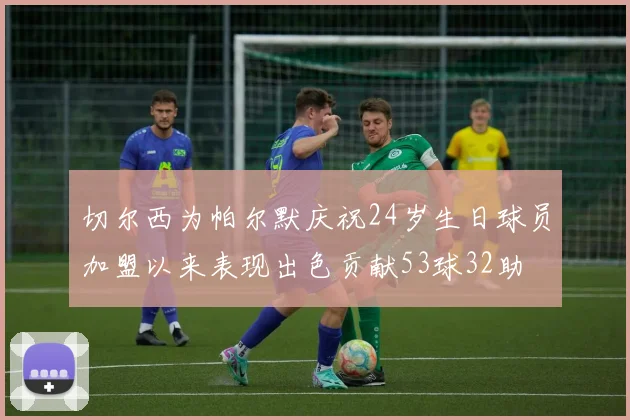 切尔西为帕尔默庆祝24岁生日球员加盟以来表现出色贡献53球32助