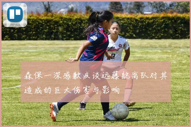森保一深感歉疚谈远藤航离队对其造成的巨大伤害与影响
