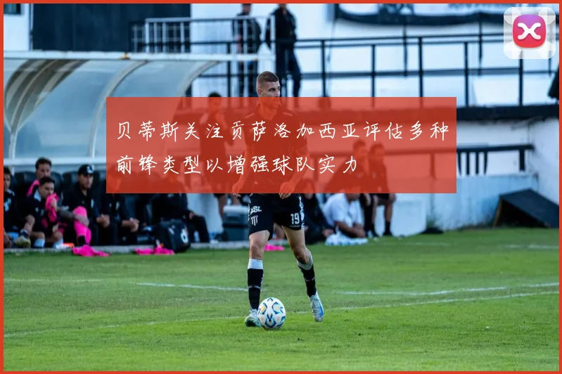贝蒂斯关注贡萨洛加西亚评估多种前锋类型以增强球队实力