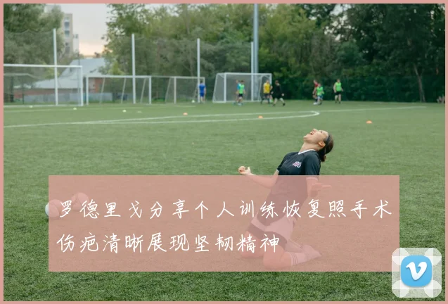 罗德里戈分享个人训练恢复照手术伤疤清晰展现坚韧精神