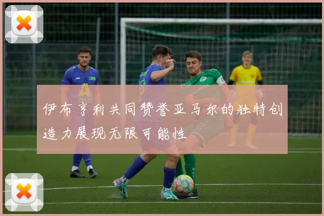 伊布亨利共同赞誉亚马尔的独特创造力展现无限可能性