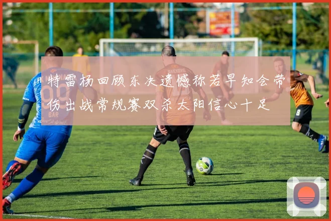特雷杨回顾东决遗憾称若早知会带伤出战常规赛双杀太阳信心十足