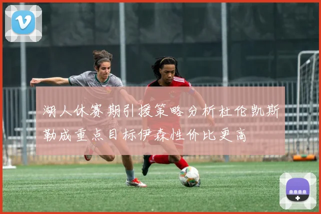 湖人休赛期引援策略分析杜伦凯斯勒成重点目标伊森性价比更高
