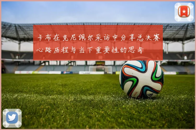 卡布在克尼佩尔采访中分享总决赛心路历程与当下重要性的思考