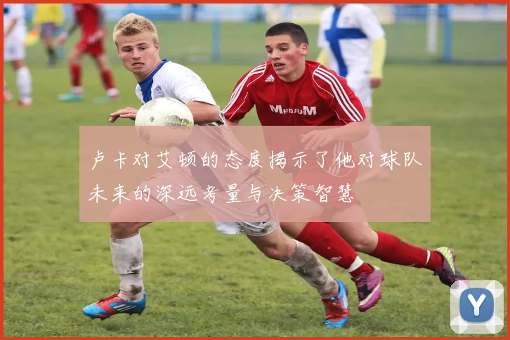 卢卡对艾顿的态度揭示了他对球队未来的深远考量与决策智慧