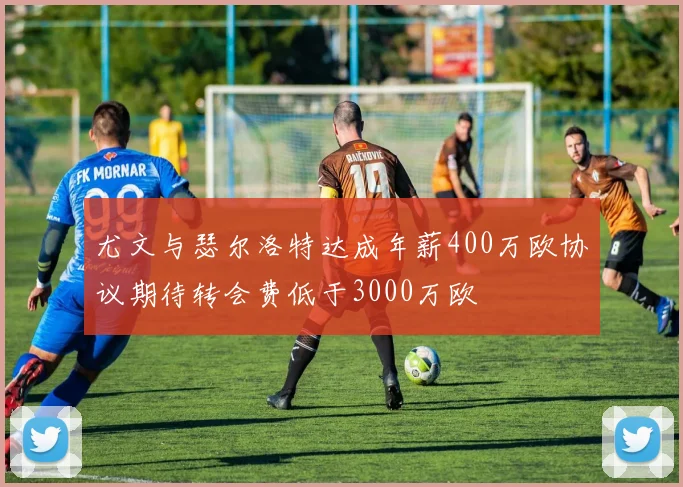 尤文与瑟尔洛特达成年薪400万欧协议期待转会费低于3000万欧