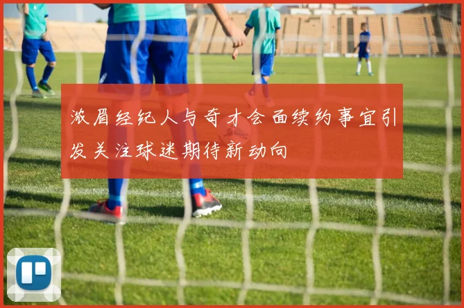 浓眉经纪人与奇才会面续约事宜引发关注球迷期待新动向