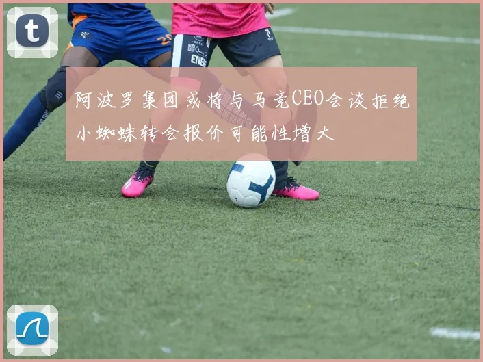 阿波罗集团或将与马竞CEO会谈拒绝小蜘蛛转会报价可能性增大