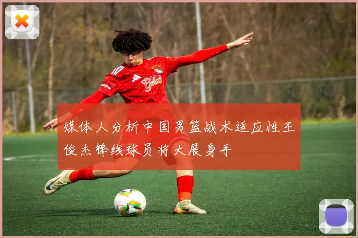 媒体人分析中国男篮战术适应性王俊杰锋线球员将大展身手