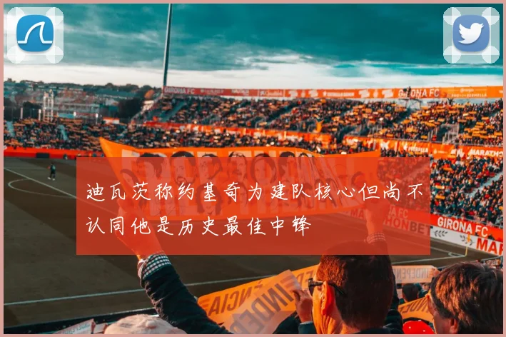 迪瓦茨称约基奇为建队核心但尚不认同他是历史最佳中锋
